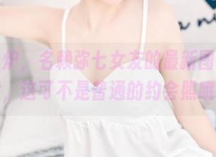 新鲜出炉，名赖弥七女友的最新图片，注意，这可不是普通的约会照哦。